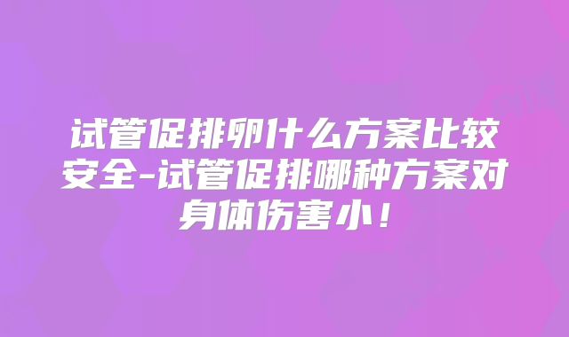 试管促排卵什么方案比较安全-试管促排哪种方案对身体伤害小！