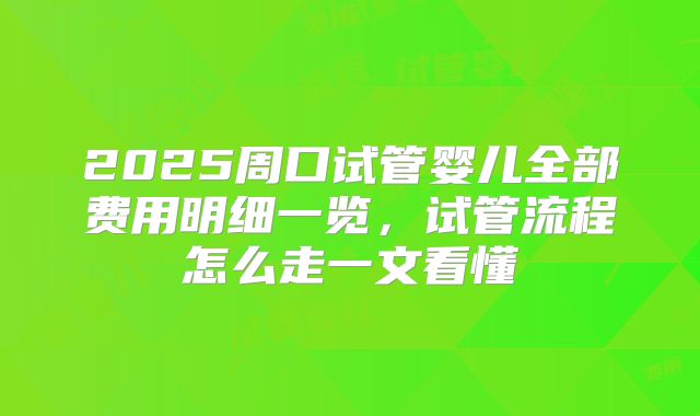 2025周口试管婴儿全部费用明细一览,试管流程怎么走一文看懂
