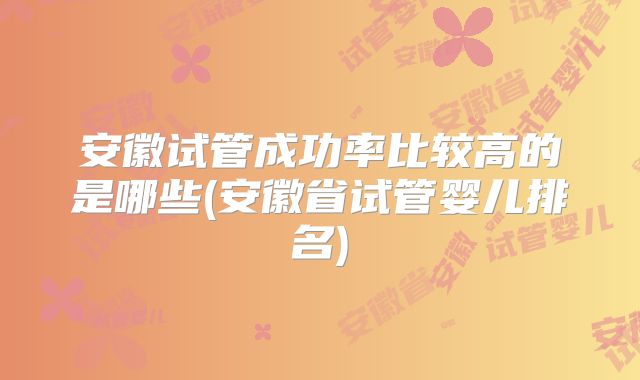 安徽试管成功率比较高的是哪些(安徽省试管婴儿排名)