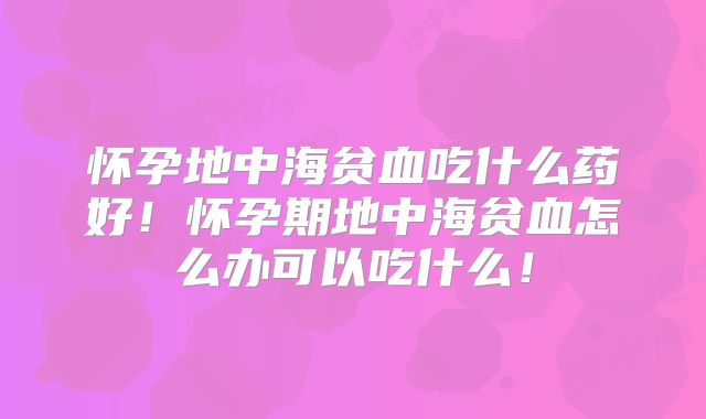 怀孕地中海贫血吃什么药好！怀孕期地中海贫血怎么办可以吃什么！