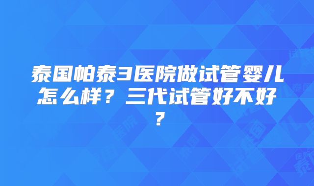 泰国帕泰3医院做试管婴儿怎么样?三代试管好不好?