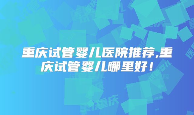 重庆试管婴儿医院推荐,重庆试管婴儿哪里好！