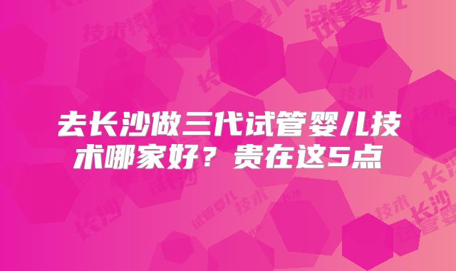 去长沙做三代试管婴儿技术哪家好？贵在这5点