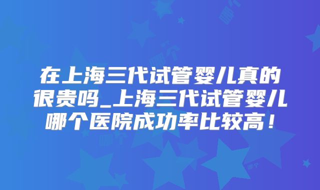在上海三代试管婴儿真的很贵吗_上海三代试管婴儿哪个医院成功率比较高！