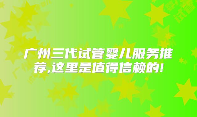 广州三代试管婴儿服务推荐,这里是值得信赖的!
