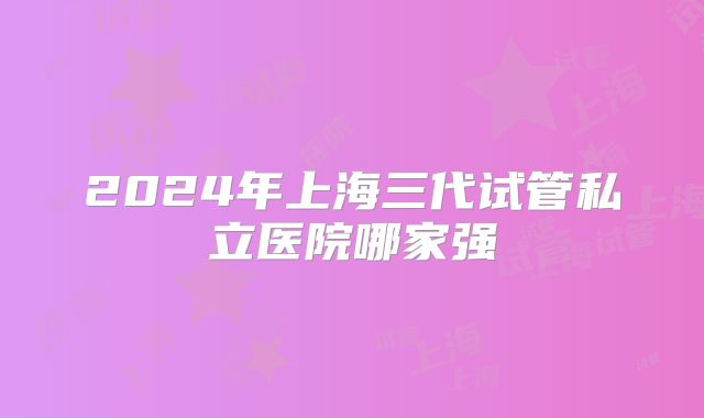 2024年上海三代试管私立医院哪家强