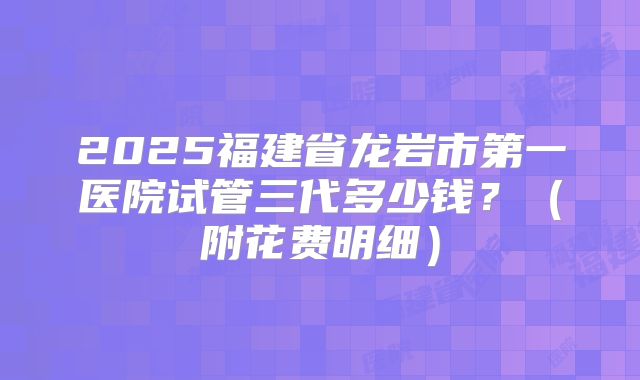 2025福建省龙岩市第一医院试管三代多少钱？（附花费明细）