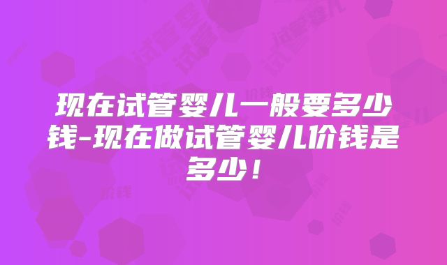 现在试管婴儿一般要多少钱-现在做试管婴儿价钱是多少!