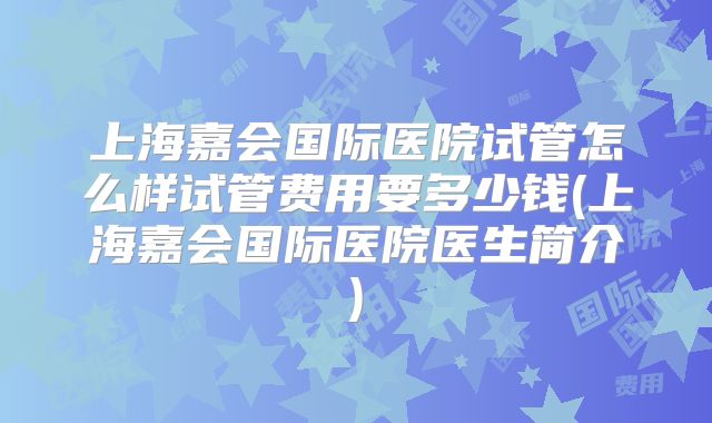 上海嘉会国际医院试管怎么样试管费用要多少钱(上海嘉会国际医院医生简介)