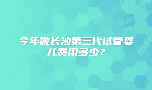 今年做长沙第三代试管婴儿费用多少？
