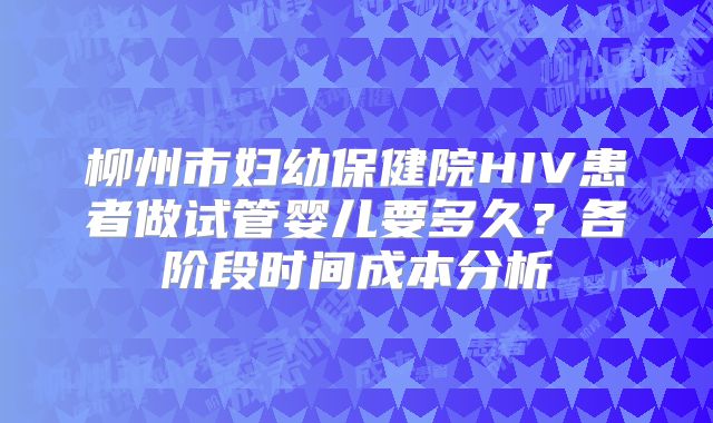 柳州市妇幼保健院HIV患者做试管婴儿要多久？各阶段时间成本分析