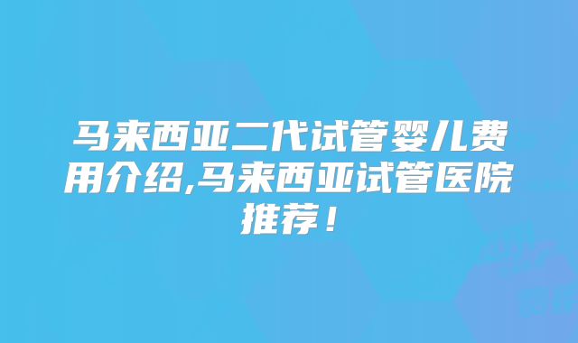 马来西亚二代试管婴儿费用介绍,马来西亚试管医院推荐!