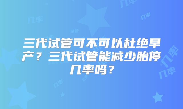 三代试管可不可以杜绝早产?三代试管能减少胎停几率吗?