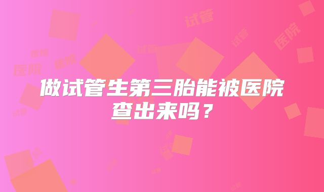 做试管生第三胎能被医院查出来吗?