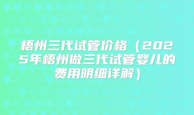 梧州三代试管价格(2025年梧州做三代试管婴儿的费用明细详解)