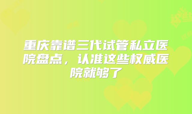 重庆靠谱三代试管私立医院盘点,认准这些权威医院就够了