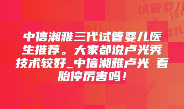 中信湘雅三代试管婴儿医生推荐。大家都说卢光秀技术较好_中信湘雅卢光琇看胎停厉害吗!