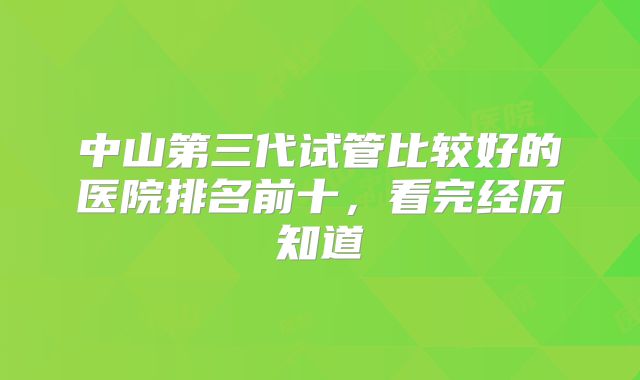 中山第三代试管比较好的医院排名前十，看完经历知道