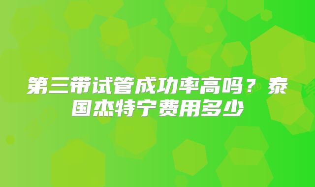 第三带试管成功率高吗?泰国杰特宁费用多少