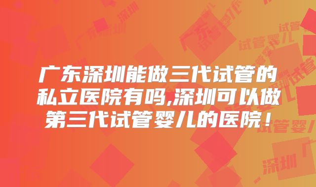 广东深圳能做三代试管的私立医院有吗,深圳可以做第三代试管婴儿的医院！