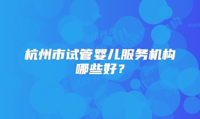 杭州市试管婴儿服务机构哪些好?