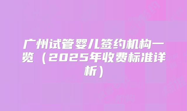 广州试管婴儿签约机构一览（2025年收费标准详析）