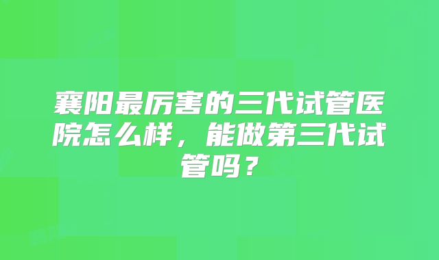 襄阳最厉害的三代试管医院怎么样,能做第三代试管吗?