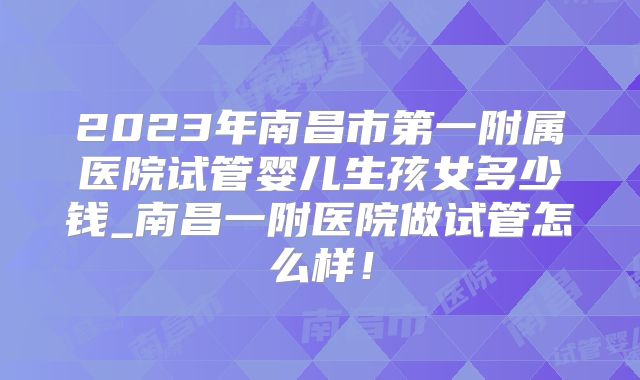 2023年南昌市第一附属医院试管婴儿生孩女多少钱_南昌一附医院做试管怎么样！