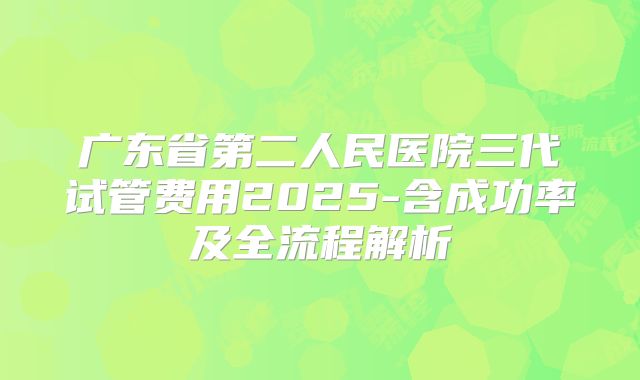 广东省第二人民医院三代试管费用2025-含成功率及全流程解析