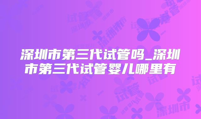 深圳市第三代试管吗_深圳市第三代试管婴儿哪里有