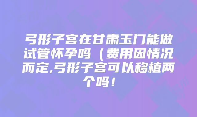 弓形子宫在甘肃玉门能做试管怀孕吗（费用因情况而定,弓形子宫可以移植两个吗！