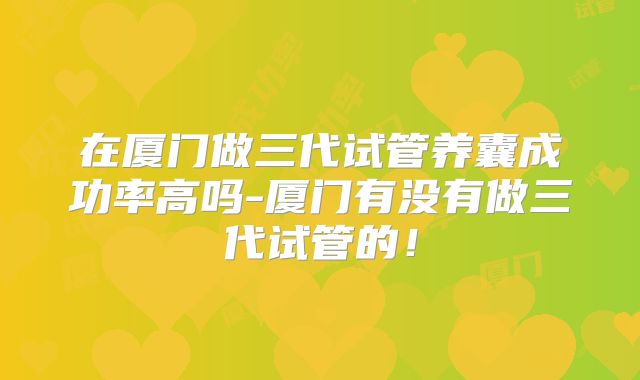 在厦门做三代试管养囊成功率高吗-厦门有没有做三代试管的！