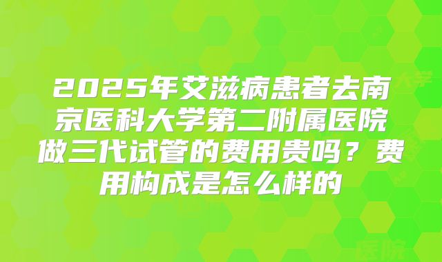 2025年艾滋病患者去南京医科大学第二附属医院做三代试管的费用贵吗？费用构成是怎么样的