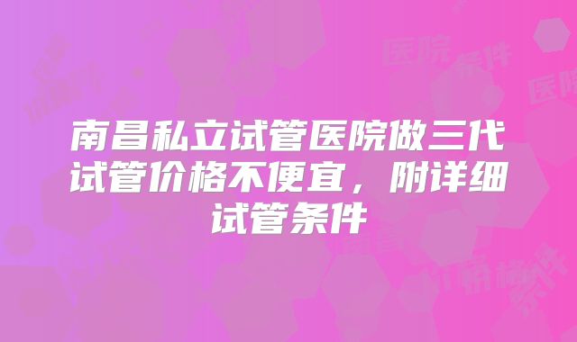南昌私立试管医院做三代试管价格不便宜，附详细试管条件
