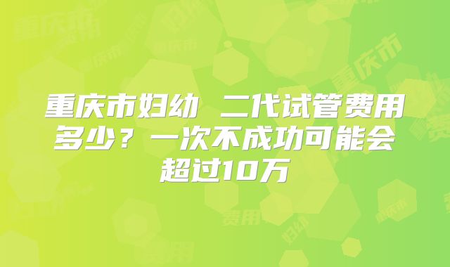 重庆市妇幼 二代试管费用多少？一次不成功可能会超过10万