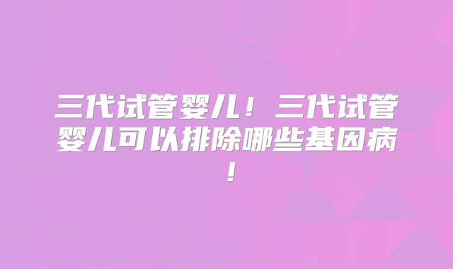 三代试管婴儿！三代试管婴儿可以排除哪些基因病！
