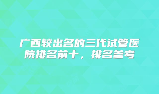广西较出名的三代试管医院排名前十,排名参考
