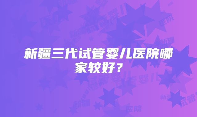 新疆三代试管婴儿医院哪家较好？