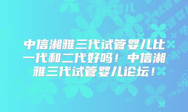 中信湘雅三代试管婴儿比一代和二代好吗！中信湘雅三代试管婴儿论坛！