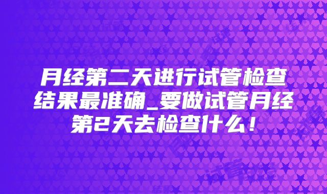 月经第二天进行试管检查结果最准确_要做试管月经第2天去检查什么！