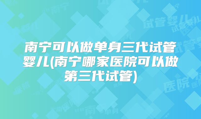 南宁可以做单身三代试管婴儿(南宁哪家医院可以做第三代试管)