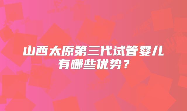 山西太原第三代试管婴儿有哪些优势？