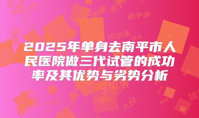 2025年单身去南平市人民医院做三代试管的成功率及其优势与劣势分析
