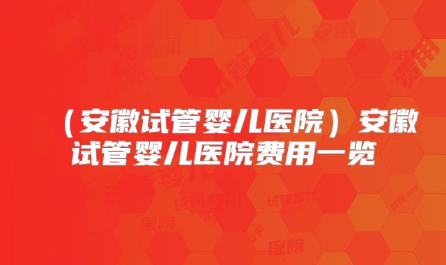 (安徽试管婴儿医院)安徽试管婴儿医院费用一览