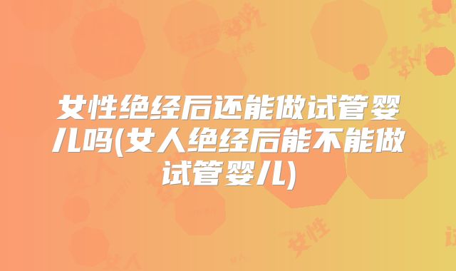女性绝经后还能做试管婴儿吗(女人绝经后能不能做试管婴儿)