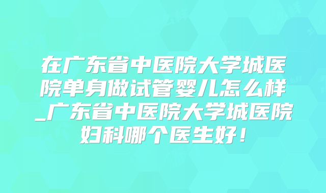 在广东省中医院大学城医院单身做试管婴儿怎么样_广东省中医院大学城医院妇科哪个医生好！