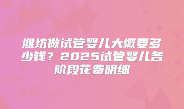 潍坊做试管婴儿大概要多少钱？2025试管婴儿各阶段花费明细