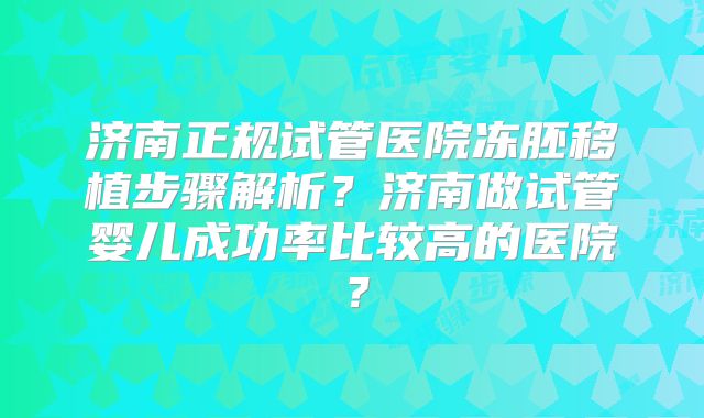 济南正规试管医院冻胚移植步骤解析?济南做试管婴儿成功率比较高的医院?