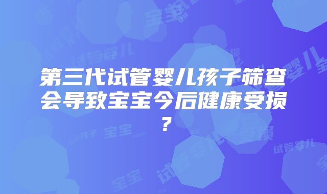 第三代试管婴儿孩子筛查会导致宝宝今后健康受损？
