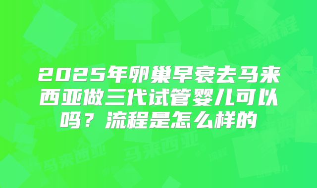 2025年卵巢早衰去马来西亚做三代试管婴儿可以吗?流程是怎么样的